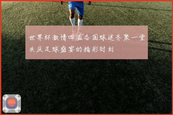 世界杯激情四溢各国球迷齐聚一堂共庆足球盛宴的精彩时刻