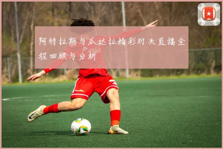 阿特拉斯与瓜达拉精彩对决直播全程回顾与分析