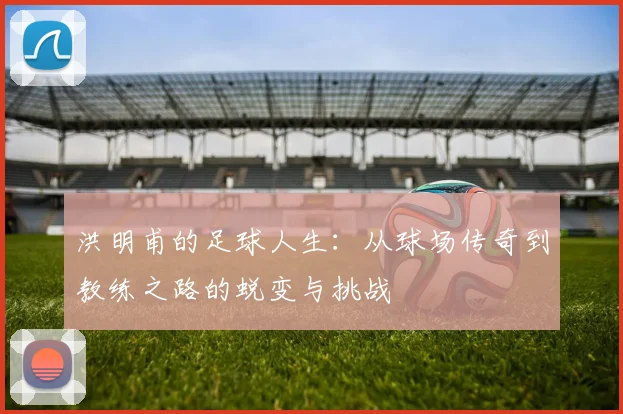 洪明甫的足球人生：从球场传奇到教练之路的蜕变与挑战