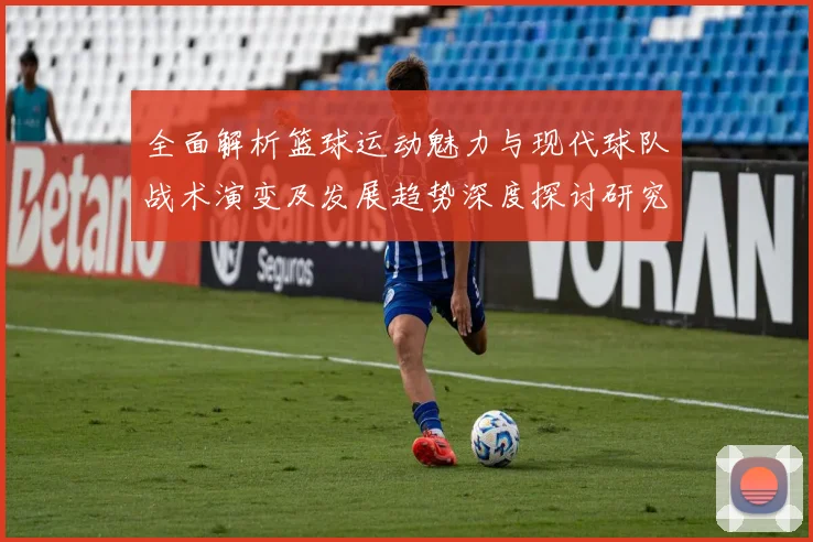 全面解析篮球运动魅力与现代球队战术演变及发展趋势深度探讨研究