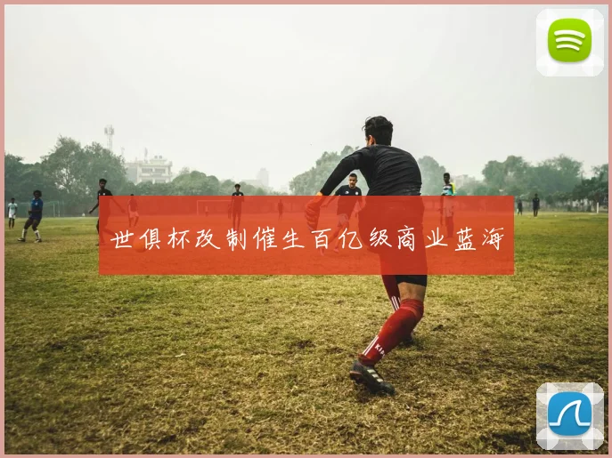 世俱杯改制催生百亿级商业蓝海