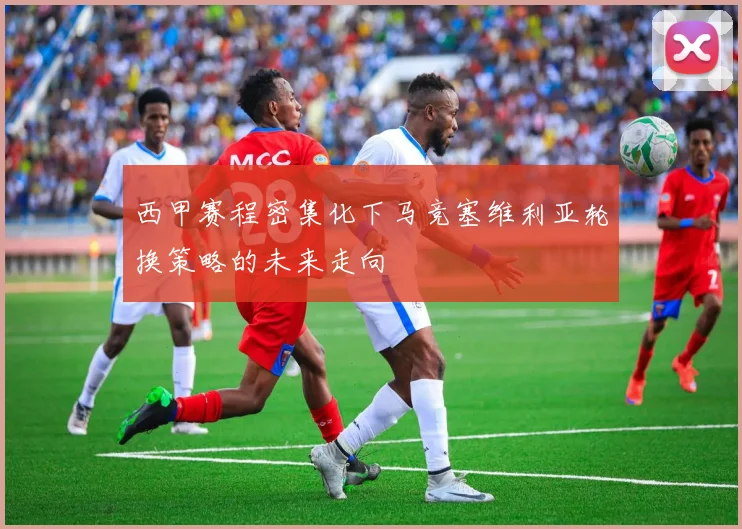 西甲赛程密集化下马竞塞维利亚轮换策略的未来走向
