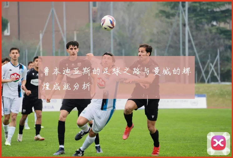 鲁本迪亚斯的足球之路与曼城的辉煌成就分析