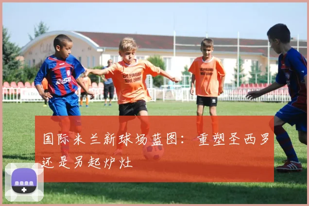 国际米兰新球场蓝图：重塑圣西罗还是另起炉灶