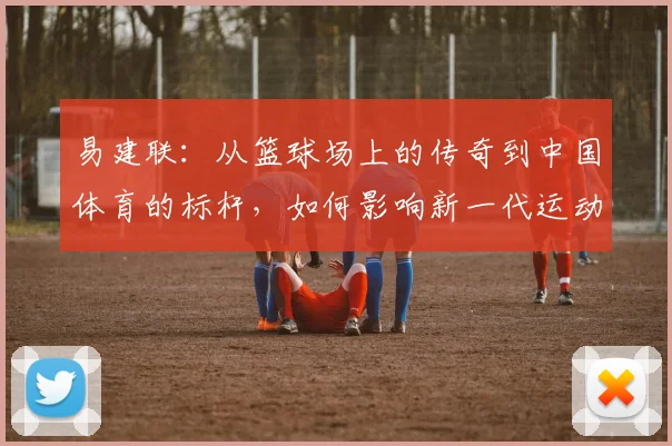易建联：从篮球场上的传奇到中国体育的标杆，如何影响新一代运动员成长