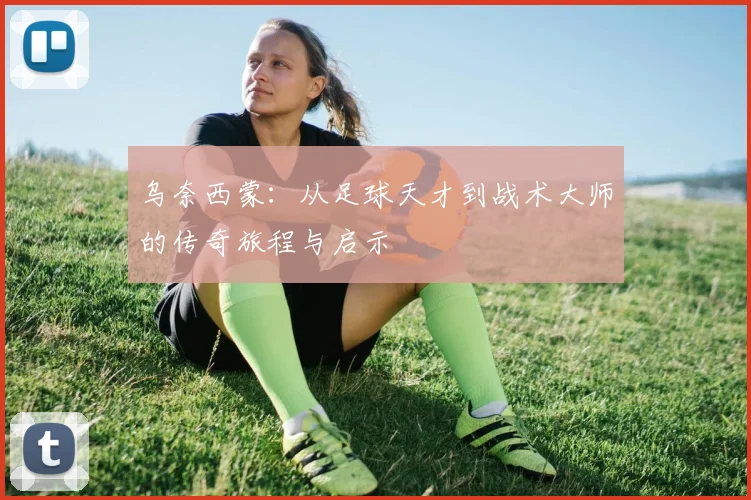 乌奈西蒙：从足球天才到战术大师的传奇旅程与启示