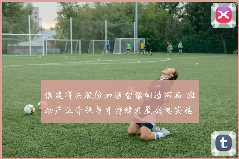 福建浔兴股份加速智能制造布局 推动产业升级与可持续发展战略实施