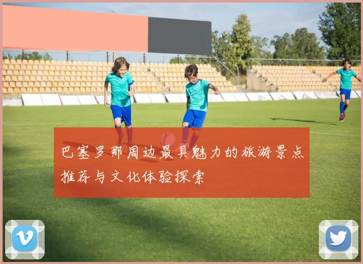 巴塞罗那周边最具魅力的旅游景点推荐与文化体验探索
